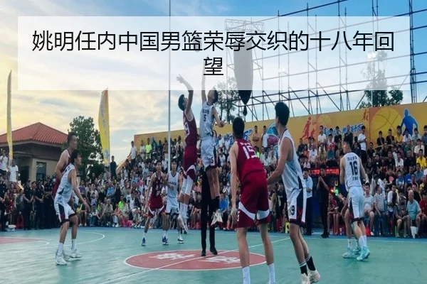 姚明任内中国男篮荣辱交织的十八年回望 - LEYUSPORTS