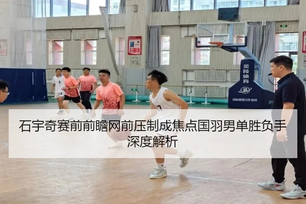 石宇奇赛前前瞻网前压制成焦点国羽男单胜负手深度解析（LEYUSPORTS）